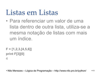 Listas em Listas
• Para referenciar um valor de uma
lista dentro de outra lista, utiliza-se a
mesma notação de listas com mais
um índice.
F = [1,2,3,[4,5,6]]
print F[3][0]
4
89
Nilo Menezes – Lógica de Programação – http://www.nilo.pro.br/python/
 