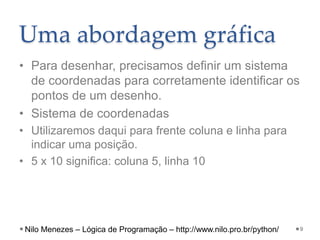 • Para desenhar, precisamos definir um sistema
de coordenadas para corretamente identificar os
pontos de um desenho.
• Sistema de coordenadas
• Utilizaremos daqui para frente coluna e linha para
indicar uma posição.
• 5 x 10 significa: coluna 5, linha 10
9
Uma abordagem gráfica
Nilo Menezes – Lógica de Programação – http://www.nilo.pro.br/python/
 