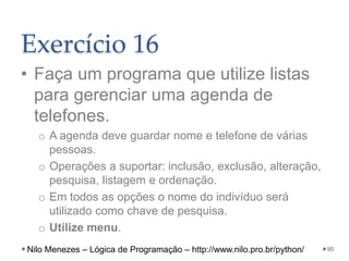 Exercício 16
• Faça um programa que utilize listas
para gerenciar uma agenda de
telefones.
o A agenda deve guardar nome e telefone de várias
pessoas.
o Operações a suportar: inclusão, exclusão, alteração,
pesquisa, listagem e ordenação.
o Em todos as opções o nome do indivíduo será
utilizado como chave de pesquisa.
o Utilize menu.
90
Nilo Menezes – Lógica de Programação – http://www.nilo.pro.br/python/
 
