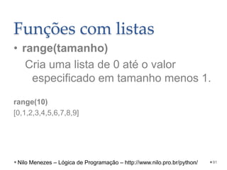 Funções com listas
• range(tamanho)
Cria uma lista de 0 até o valor
especificado em tamanho menos 1.
range(10)
[0,1,2,3,4,5,6,7,8,9]
91
Nilo Menezes – Lógica de Programação – http://www.nilo.pro.br/python/
 