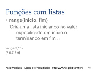 Funções com listas
• range(início, fim)
Cria uma lista iniciando no valor
especificado em início e
terminando em fim – 1
range(5,10)
[5,6,7,8,9]
92
Nilo Menezes – Lógica de Programação – http://www.nilo.pro.br/python/
 