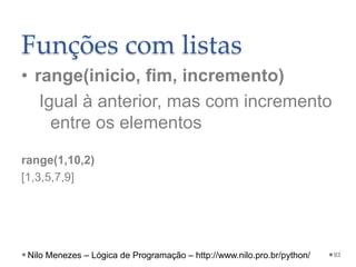 Funções com listas
• range(inicio, fim, incremento)
Igual à anterior, mas com incremento
entre os elementos
range(1,10,2)
[1,3,5,7,9]
93
Nilo Menezes – Lógica de Programação – http://www.nilo.pro.br/python/
 