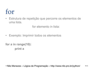 for
• Estrutura de repetição que percorre os elementos de
uma lista.
for elemento in lista:
• Exemplo: Imprimir todos os elementos
for a in range(10):
print a
95
Nilo Menezes – Lógica de Programação – http://www.nilo.pro.br/python/
 