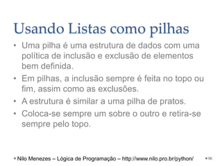 Usando Listas como pilhas
• Uma pilha é uma estrutura de dados com uma
política de inclusão e exclusão de elementos
bem definida.
• Em pilhas, a inclusão sempre é feita no topo ou
fim, assim como as exclusões.
• A estrutura é similar a uma pilha de pratos.
• Coloca-se sempre um sobre o outro e retira-se
sempre pelo topo.
96
Nilo Menezes – Lógica de Programação – http://www.nilo.pro.br/python/
 