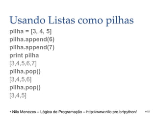 Usando Listas como pilhas
pilha = [3, 4, 5]
pilha.append(6)
pilha.append(7)
print pilha
[3,4,5,6,7]
pilha.pop()
[3,4,5,6]
pilha.pop()
[3,4,5]
97
Nilo Menezes – Lógica de Programação – http://www.nilo.pro.br/python/
 