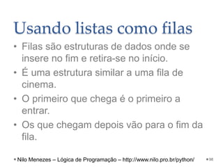 Usando listas como filas
• Filas são estruturas de dados onde se
insere no fim e retira-se no início.
• É uma estrutura similar a uma fila de
cinema.
• O primeiro que chega é o primeiro a
entrar.
• Os que chegam depois vão para o fim da
fila.
98
Nilo Menezes – Lógica de Programação – http://www.nilo.pro.br/python/
 