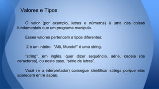 O valor (por exemplo, letras e números) é uma das coisas
fundamentais que um programa manipula.
Esses valores pertencem a tipos diferentes:
2 é um inteiro. "Alô, Mundo!" é uma string.
“string”, em inglês, quer dizer sequência, série, cadeia (de
caracteres), ou neste caso, “série de letras”.
Você (e o interpretador) consegue identificar strings porque elas
aparecem entre aspas.
Valores e Tipos
 