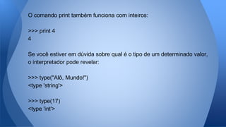 O comando print também funciona com inteiros:
>>> print 4
4
Se você estiver em dúvida sobre qual é o tipo de um determinado valor,
o interpretador pode revelar:
>>> type("Alô, Mundo!")
<type 'string'>
>>> type(17)
<type 'int'>
 