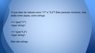 O que dizer de valores como "17" e "3.2"? Eles parecem números, mas
estão entre aspas, como strings:
>>> type("17")
<type 'string'>
>>> type("3.2")
<type 'string'>
Eles são strings.
 