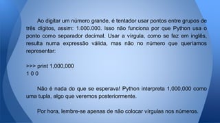 Ao digitar um número grande, é tentador usar pontos entre grupos de
três dígitos, assim: 1.000.000. Isso não funciona por que Python usa o
ponto como separador decimal. Usar a vírgula, como se faz em inglês,
resulta numa expressão válida, mas não no número que queríamos
representar:
>>> print 1,000,000
1 0 0
Não é nada do que se esperava! Python interpreta 1,000,000 como
uma tupla, algo que veremos posteriormente.
Por hora, lembre-se apenas de não colocar vírgulas nos números.
 