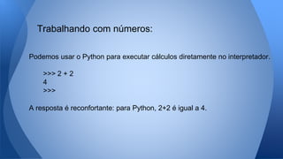 Podemos usar o Python para executar cálculos diretamente no interpretador.
>>> 2 + 2
4
>>>
A resposta é reconfortante: para Python, 2+2 é igual a 4.
Trabalhando com números:
 