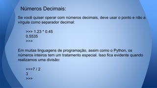 Se você quiser operar com números decimais, deve usar o ponto e não a
vírgula como separador decimal:
>>> 1.23 * 0.45
0.5535
>>>
Em muitas linguagens de programação, assim como o Python, os
números inteiros tem um tratamento especial. Isso fica evidente quando
realizamos uma divisão:
>>>7 / 2
3
>>>
Números Decimais:
 