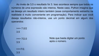 Ao invés de 3,5 o resultado foi 3. Isso acontece sempre que todos os
números de uma expressão são inteiros. Neste caso, Python imagina que
se deseja um resultado inteiro também (esse comportamento estranho na
realidade é muito conveniente em programação). Para indicar que você
deseja resultados não-inteiros, use um ponto decimal em algum dos
operandos:
>>> 7.0/2
3.5
>>> 7/2.0
3.5
>>>7/2.
3.5
Note que basta digitar um ponto
após o número.
 