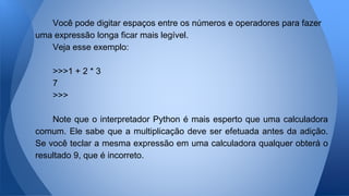 Você pode digitar espaços entre os números e operadores para fazer
uma expressão longa ficar mais legível.
Veja esse exemplo:
>>>1 + 2 * 3
7
>>>
Note que o interpretador Python é mais esperto que uma calculadora
comum. Ele sabe que a multiplicação deve ser efetuada antes da adição.
Se você teclar a mesma expressão em uma calculadora qualquer obterá o
resultado 9, que é incorreto.
 