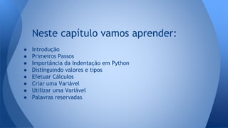 Neste capítulo vamos aprender:
● Introdução
● Primeiros Passos
● Importância da Indentação em Python
● Distinguindo valores e tipos
● Efetuar Cálculos
● Criar uma Variável
● Utilizar uma Variável
● Palavras reservadas
 