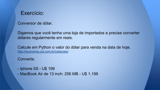 Conversor de dólar.
Digamos que você tenha uma loja de importados e precise converter
dólares regularmente em reais.
Calcule em Python o valor do dólar para venda na data de hoje.
http://economia.uol.com.br/cotacoes/
Converta:
- Iphone 5S - U$ 199
- MacBook Air de 13 inch: 256 MB - U$ 1.199
Exercício:
 