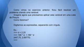 Como vimos no exercício anterior, ficou fácil resolver um
problema criando uma variável.
Imagine agora que precisamos aplicar esta variável em uma Lista
de Preços.
Como faremos?
Digitamos as expressões, separando com vírgula.
Ex.:
>>> d = 2.25
>>> 199 * d, 1.199 * d
(447.75, 2.69775)
>>>
 