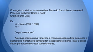 Conseguimos efetuar as conversões. Mas não fica muito apresentável.
Podemos melhorar! Como ? Fácil !
Criamos uma Lista
Ex.:
>>> lista = [199, 1.199]
>>>
O que aconteceu ?
Aqui nós criamos uma variável e a mesma recebeu a lista de preços e
guardou na memória do computador e associamos o nome "lista" a esses
dados para podermos usar posteriormente.
 