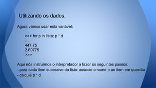 Agora vamos usar esta variável:
>>> for p in lista: p * d
…
447.75
2.69775
>>>
Aqui nós instruímos o interpretador a fazer os seguintes passos:
- para cada item sucessivo da lista: associe o nome p ao item em questão
- calcule p * d
Utilizando os dados:
 