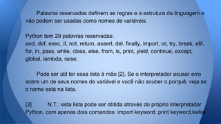 Palavras reservadas definem as regras e a estrutura da linguagem e
não podem ser usadas como nomes de variáveis.
Python tem 29 palavras reservadas:
and, def, exec, if, not, return, assert, del, finally, import, or, try, break, elif,
for, in, pass, while, class, else, from, is, print, yield, continue, except,
global, lambda, raise.
Pode ser útil ter essa lista à mão [2]. Se o interpretador acusar erro
sobre um de seus nomes de variável e você não souber o porquê, veja se
o nome está na lista.
[2] N.T.: esta lista pode ser obtida através do próprio interpretador
Python, com apenas dois comandos: import keyword; print keyword.kwlist
 