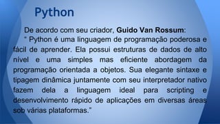 De acordo com seu criador, Guido Van Rossum:
“ Python é uma linguagem de programação poderosa e
fácil de aprender. Ela possui estruturas de dados de alto
nível e uma simples mas eficiente abordagem da
programação orientada a objetos. Sua elegante sintaxe e
tipagem dinâmica juntamente com seu interpretador nativo
fazem dela a linguagem ideal para scripting e
desenvolvimento rápido de aplicações em diversas áreas
sob várias plataformas.”
Python
 