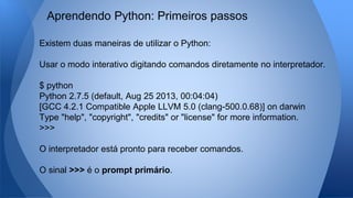 Existem duas maneiras de utilizar o Python:
Usar o modo interativo digitando comandos diretamente no interpretador.
$ python
Python 2.7.5 (default, Aug 25 2013, 00:04:04)
[GCC 4.2.1 Compatible Apple LLVM 5.0 (clang-500.0.68)] on darwin
Type "help", "copyright", "credits" or "license" for more information.
>>>
O interpretador está pronto para receber comandos.
O sinal >>> é o prompt primário.
Aprendendo Python: Primeiros passos
 