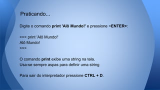 Digite o comando print 'Alô Mundo!' e pressione <ENTER>:
>>> print 'Alô Mundo!'
Alô Mundo!
>>>
O comando print exibe uma string na tela.
Usa-se sempre aspas para definir uma string
Para sair do interpretador pressione CTRL + D.
Praticando...
 