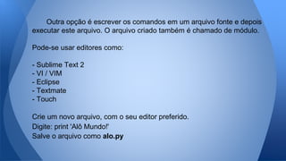 Outra opção é escrever os comandos em um arquivo fonte e depois
executar este arquivo. O arquivo criado também é chamado de módulo.
Pode-se usar editores como:
- Sublime Text 2
- VI / VIM
- Eclipse
- Textmate
- Touch
Crie um novo arquivo, com o seu editor preferido.
Digite: print 'Alô Mundo!'
Salve o arquivo como alo.py
 