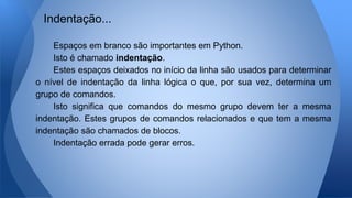Espaços em branco são importantes em Python.
Isto é chamado indentação.
Estes espaços deixados no início da linha são usados para determinar
o nível de indentação da linha lógica o que, por sua vez, determina um
grupo de comandos.
Isto significa que comandos do mesmo grupo devem ter a mesma
indentação. Estes grupos de comandos relacionados e que tem a mesma
indentação são chamados de blocos.
Indentação errada pode gerar erros.
Indentação...
 