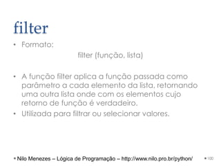 filter
• Formato:
filter (função, lista)
• A função filter aplica a função passada como
parâmetro a cada elemento da lista, retornando
uma outra lista onde com os elementos cujo
retorno de função é verdadeiro.
• Utilizada para filtrar ou selecionar valores.
100
Nilo Menezes – Lógica de Programação – http://www.nilo.pro.br/python/
 