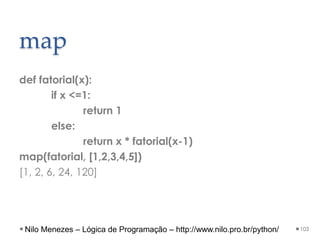 map
def fatorial(x):
if x <=1:
return 1
else:
return x * fatorial(x-1)
map(fatorial, [1,2,3,4,5])
[1, 2, 6, 24, 120]
103
Nilo Menezes – Lógica de Programação – http://www.nilo.pro.br/python/
 