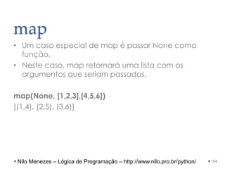 map
• Um caso especial de map é passar None como
função.
• Neste caso, map retornará uma lista com os
argumentos que seriam passados.
map(None, [1,2,3],[4,5,6])
[(1,4), (2,5), (3,6)]
104
Nilo Menezes – Lógica de Programação – http://www.nilo.pro.br/python/
 