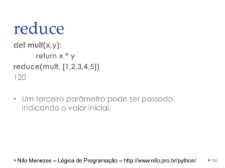 reduce
def mult(x,y):
return x * y
reduce(mult, [1,2,3,4,5])
120
• Um terceiro parâmetro pode ser passado,
indicando o valor inicial.
106
Nilo Menezes – Lógica de Programação – http://www.nilo.pro.br/python/
 