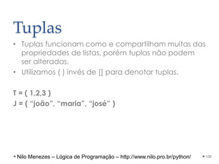 Tuplas
• Tuplas funcionam como e compartilham muitas das
propriedades de listas, porém tuplas não podem
ser alteradas.
• Utilizamos ( ) invés de [] para denotar tuplas.
T = ( 1,2,3 )
J = ( “joão”, “maria”, “josé” )
108
Nilo Menezes – Lógica de Programação – http://www.nilo.pro.br/python/
 