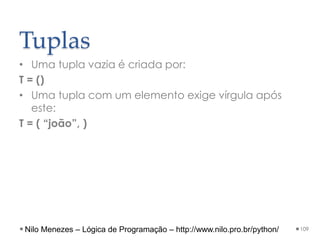 Tuplas
• Uma tupla vazia é criada por:
T = ()
• Uma tupla com um elemento exige vírgula após
este:
T = ( “joão”, )
109
Nilo Menezes – Lógica de Programação – http://www.nilo.pro.br/python/
 