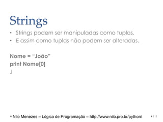 Strings
• Strings podem ser manipuladas como tuplas.
• E assim como tuplas não podem ser alteradas.
Nome = “João”
print Nome[0]
J
111
Nilo Menezes – Lógica de Programação – http://www.nilo.pro.br/python/
 