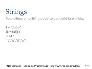 Strings
Para alterar uma String pode-se convertê-la em lista.
S = “João”
SL = list(S)
print SL
[‘J’,’o’,’ã’,’o’]
112
Nilo Menezes – Lógica de Programação – http://www.nilo.pro.br/python/
 