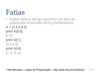 Fatias
• Tuplas, listas e strings suportam um tipo de
operação chamado slicing (fatiamento).
A = [1,2,3,4,5]
print A[0:2]
[1,2]
print A[1:]
[2,3,4,5]
print A[:4]
[1, 2, 3, 4]
114
Nilo Menezes – Lógica de Programação – http://www.nilo.pro.br/python/
 