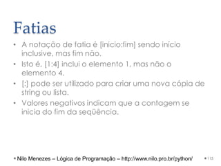 Fatias
• A notação de fatia é [inicio:fim] sendo início
inclusive, mas fim não.
• Isto é, [1:4] inclui o elemento 1, mas não o
elemento 4.
• [:] pode ser utilizado para criar uma nova cópia de
string ou lista.
• Valores negativos indicam que a contagem se
inicia do fim da seqüência.
115
Nilo Menezes – Lógica de Programação – http://www.nilo.pro.br/python/
 