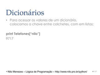 Dicionários
• Para acessar os valores de um dicionário,
colocamos a chave entre colchetes, com em listas:
print Telefones[“nilo”]
9717
117
Nilo Menezes – Lógica de Programação – http://www.nilo.pro.br/python/
 