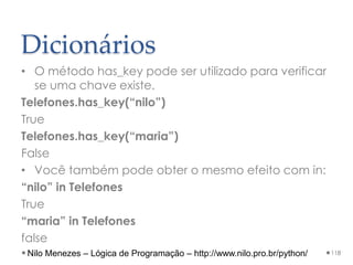 Dicionários
• O método has_key pode ser utilizado para verificar
se uma chave existe.
Telefones.has_key(“nilo”)
True
Telefones.has_key(“maria”)
False
• Você também pode obter o mesmo efeito com in:
“nilo” in Telefones
True
“maria” in Telefones
false
118
Nilo Menezes – Lógica de Programação – http://www.nilo.pro.br/python/
 