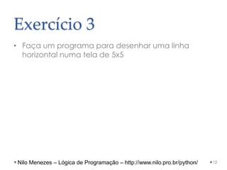 Exercício 3
• Faça um programa para desenhar uma linha
horizontal numa tela de 5x5
12
Nilo Menezes – Lógica de Programação – http://www.nilo.pro.br/python/
 