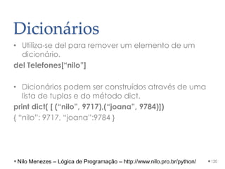 Dicionários
• Utiliza-se del para remover um elemento de um
dicionário.
del Telefones[“nilo”]
• Dicionários podem ser construídos através de uma
lista de tuplas e do método dict.
print dict( [ (“nilo”, 9717),(“joana”, 9784)])
{ “nilo”: 9717, “joana”:9784 }
120
Nilo Menezes – Lógica de Programação – http://www.nilo.pro.br/python/
 