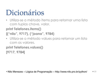 Dicionários
• Utiliza-se o método items para retornar uma lista
com tuplas chave, valor.
print Telefones.items()
[(“nilo”, 9717), (“joana”, 9784)
• Utiliza-se o método values para retornar um lista
com os valores.
print Telefones.values()
[9717, 9784]
121
Nilo Menezes – Lógica de Programação – http://www.nilo.pro.br/python/
 