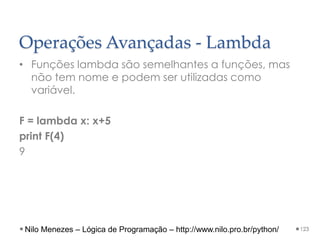 Operações Avançadas - Lambda
• Funções lambda são semelhantes a funções, mas
não tem nome e podem ser utilizadas como
variável.
F = lambda x: x+5
print F(4)
9
123
Nilo Menezes – Lógica de Programação – http://www.nilo.pro.br/python/
 