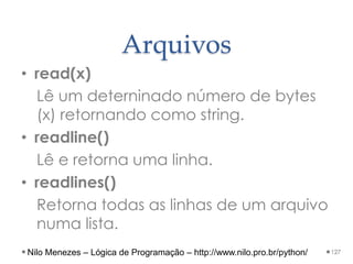 Arquivos
• read(x)
Lê um deterninado número de bytes
(x) retornando como string.
• readline()
Lê e retorna uma linha.
• readlines()
Retorna todas as linhas de um arquivo
numa lista.
127
Nilo Menezes – Lógica de Programação – http://www.nilo.pro.br/python/
 