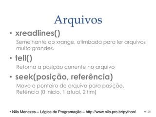 Arquivos
• xreadlines()
Semelhante ao xrange, otimizada para ler arquivos
muito grandes.
• tell()
Retorna a posição corrente no arquivo
• seek(posição, referência)
Move o ponteiro do arquivo para posição.
Refência (0 início, 1 atual, 2 fim)
128
Nilo Menezes – Lógica de Programação – http://www.nilo.pro.br/python/
 