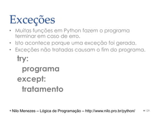 Exceções
• Muitas funções em Python fazem o programa
terminar em caso de erro.
• Isto acontece porque uma exceção foi gerada.
• Exceções não tratadas causam o fim do programa.
try:
programa
except:
tratamento
129
Nilo Menezes – Lógica de Programação – http://www.nilo.pro.br/python/
 