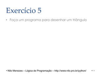 Exercício 5
• Faça um programa para desenhar um triângulo
14
Nilo Menezes – Lógica de Programação – http://www.nilo.pro.br/python/
 