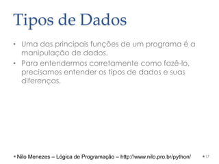 Tipos de Dados
• Uma das principais funções de um programa é a
manipulação de dados.
• Para entendermos corretamente como fazê-lo,
precisamos entender os tipos de dados e suas
diferenças.
17
Nilo Menezes – Lógica de Programação – http://www.nilo.pro.br/python/
 